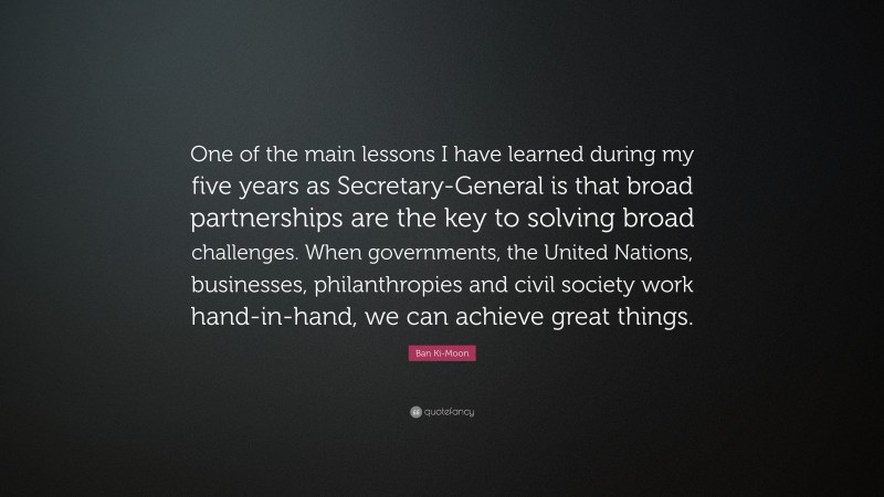Ban Ki-Moon Quote: “One of the main lessons I have learned during my five years as Secretary-General is that broad partnerships are the key to solving broad challenges. When governments, the United Nations, businesses, philanthropies and civil society work hand-in-hand, we can achieve great things.”