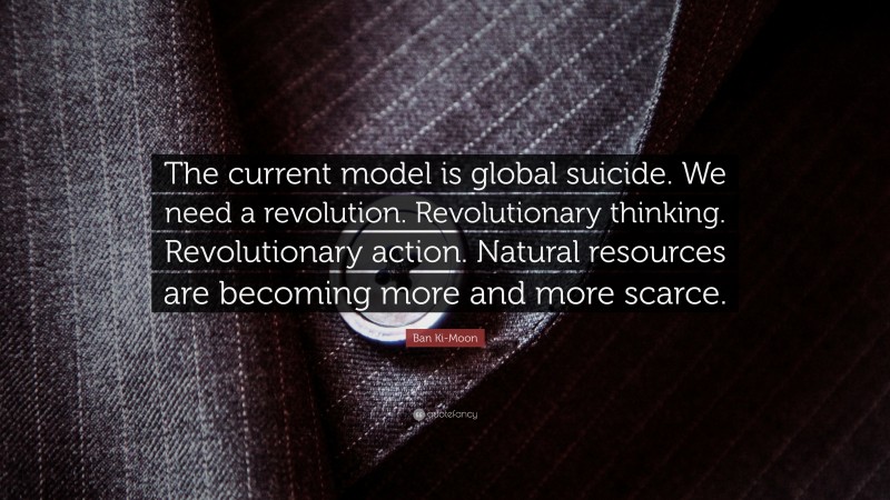 Ban Ki-Moon Quote: “The current model is global suicide. We need a revolution. Revolutionary thinking. Revolutionary action. Natural resources are becoming more and more scarce.”