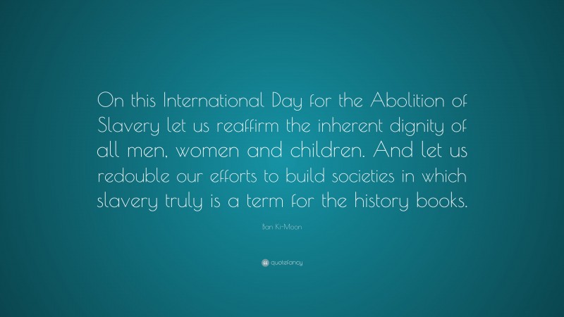 Ban Ki-Moon Quote: “On this International Day for the Abolition of Slavery let us reaffirm the inherent dignity of all men, women and children. And let us redouble our efforts to build societies in which slavery truly is a term for the history books.”