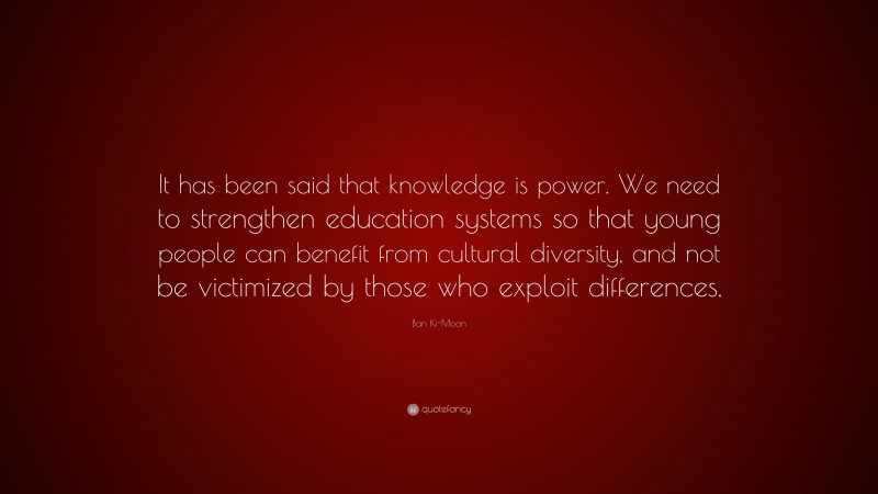Ban Ki-Moon Quote: “It has been said that knowledge is power. We need to strengthen education systems so that young people can benefit from cultural diversity, and not be victimized by those who exploit differences.”