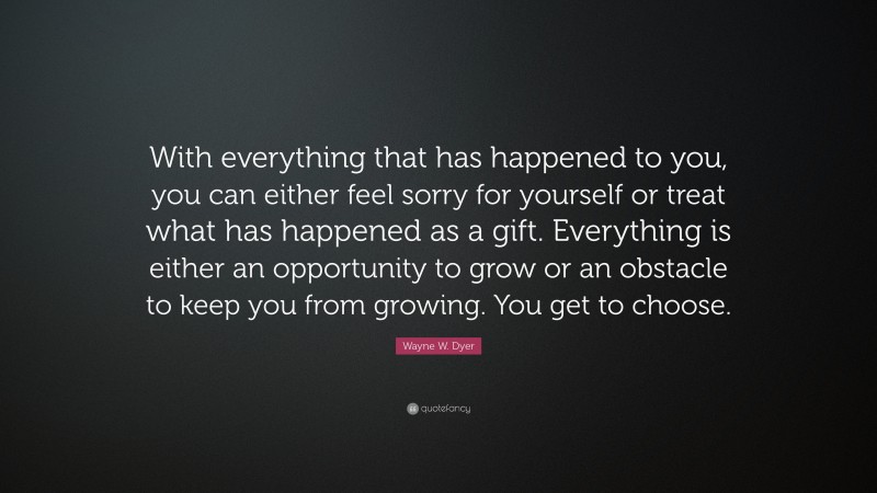 Wayne W. Dyer Quote: “With everything that has happened to you, you can either feel sorry for yourself or treat what has happened as a gift. Everything is either an opportunity to grow or an obstacle to keep you from growing. You get to choose.”