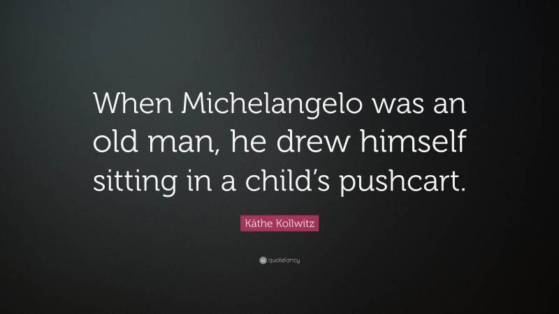Käthe Kollwitz Quote: “When Michelangelo was an old man, he drew himself sitting in a child’s pushcart.”