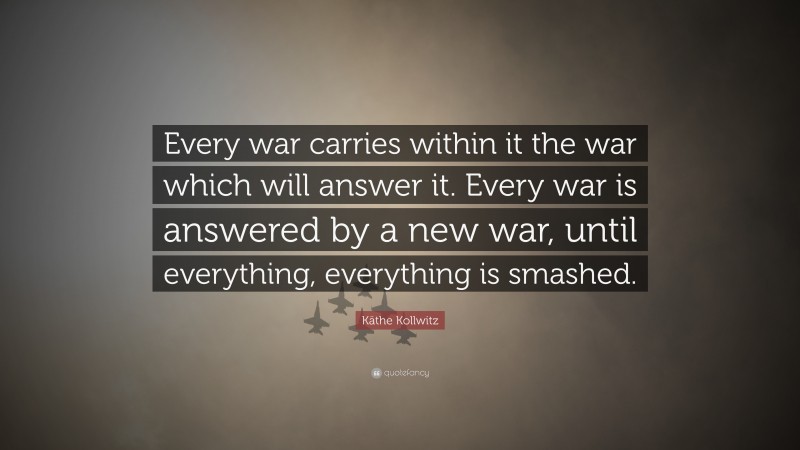 Käthe Kollwitz Quote: “Every war carries within it the war which will answer it. Every war is answered by a new war, until everything, everything is smashed.”