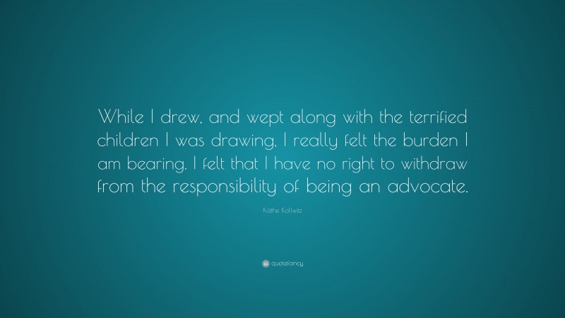 Käthe Kollwitz Quote: “While I drew, and wept along with the terrified children I was drawing, I really felt the burden I am bearing. I felt that I have no right to withdraw from the responsibility of being an advocate.”