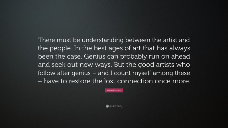 Käthe Kollwitz Quote: “There must be understanding between the artist and the people. In the best ages of art that has always been the case. Genius can probably run on ahead and seek out new ways. But the good artists who follow after genius – and I count myself among these – have to restore the lost connection once more.”