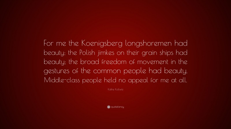 Käthe Kollwitz Quote: “For me the Koenigsberg longshoremen had beauty; the Polish jimkes on their grain ships had beauty; the broad freedom of movement in the gestures of the common people had beauty. Middle-class people held no appeal for me at all.”