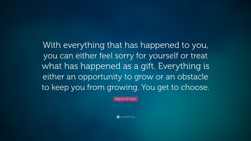 Wayne W. Dyer Quote: “With everything that has happened to you, you can either feel sorry for yourself or treat what has happened as a gift. Everything is either an opportunity to grow or an obstacle to keep you from growing. You get to choose.”
