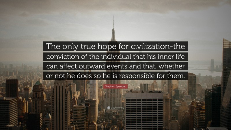 Stephen Spender Quote: “The only true hope for civilization-the conviction of the individual that his inner life can affect outward events and that, whether or not he does so he is responsible for them.”