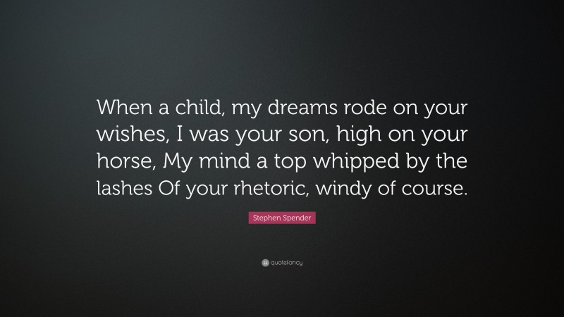 Stephen Spender Quote: “When a child, my dreams rode on your wishes, I was your son, high on your horse, My mind a top whipped by the lashes Of your rhetoric, windy of course.”