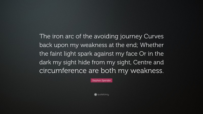 Stephen Spender Quote: “The iron arc of the avoiding journey Curves back upon my weakness at the end; Whether the faint light spark against my face Or in the dark my sight hide from my sight, Centre and circumference are both my weakness.”
