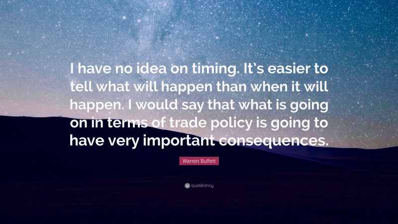 Warren Buffett Quote: “I have no idea on timing. It’s easier to tell what will happen than when it will happen. I would say that what is going on in terms of trade policy is going to have very important consequences.”