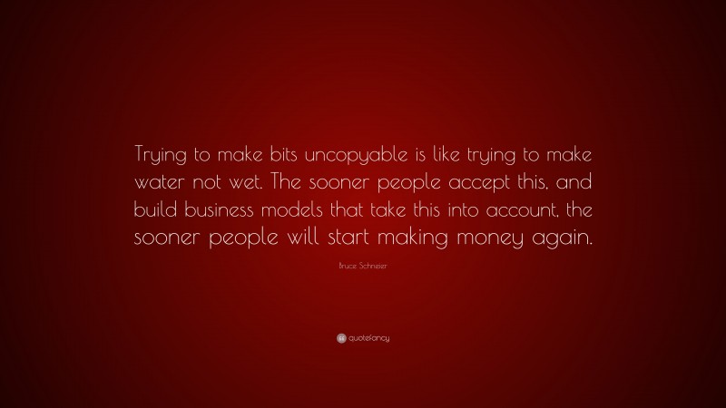 Bruce Schneier Quote: “Trying to make bits uncopyable is like trying to make water not wet. The sooner people accept this, and build business models that take this into account, the sooner people will start making money again.”