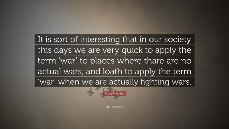 Bruce Schneier Quote: “It is sort of interesting that in our society this days we are very quick to apply the term ‘war’ to places where thare are no actual wars, and loath to apply the term ‘war’ when we are actually fighting wars.”