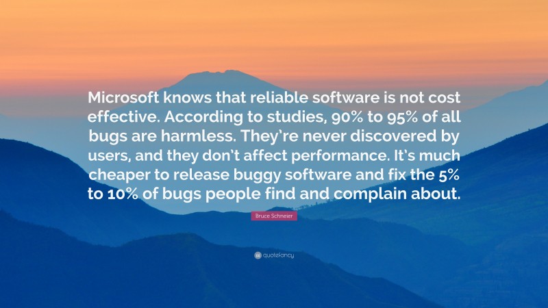 Bruce Schneier Quote: “Microsoft knows that reliable software is not cost effective. According to studies, 90% to 95% of all bugs are harmless. They’re never discovered by users, and they don’t affect performance. It’s much cheaper to release buggy software and fix the 5% to 10% of bugs people find and complain about.”