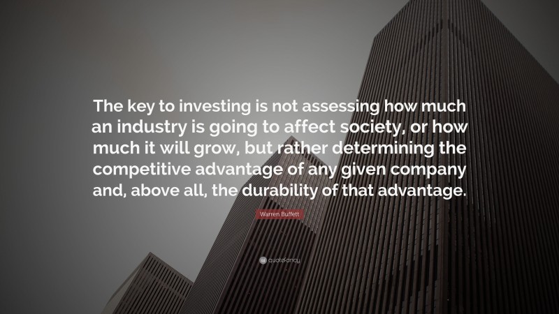 Warren Buffett Quote: “The key to investing is not assessing how much an industry is going to affect society, or how much it will grow, but rather determining the competitive advantage of any given company and, above all, the durability of that advantage.”