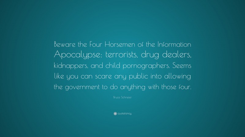 Bruce Schneier Quote: “Beware the Four Horsemen of the Information Apocalypse: terrorists, drug dealers, kidnappers, and child pornographers. Seems like you can scare any public into allowing the government to do anything with those four.”
