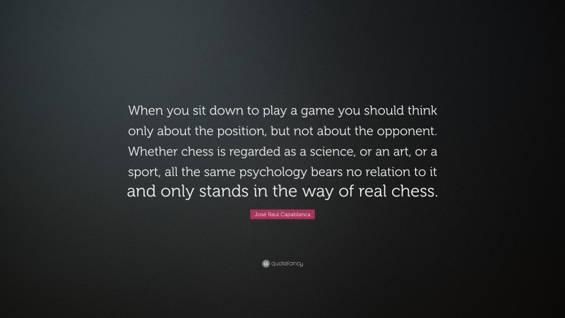 José Raul Capablanca Quote: “When you sit down to play a game you should think only about the position, but not about the opponent. Whether chess is regarded as a science, or an art, or a sport, all the same psychology bears no relation to it and only stands in the way of real chess.”