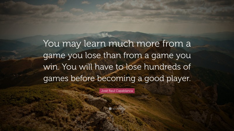 José Raul Capablanca Quote: “You may learn much more from a game you lose than from a game you win. You will have to lose hundreds of games before becoming a good player.”