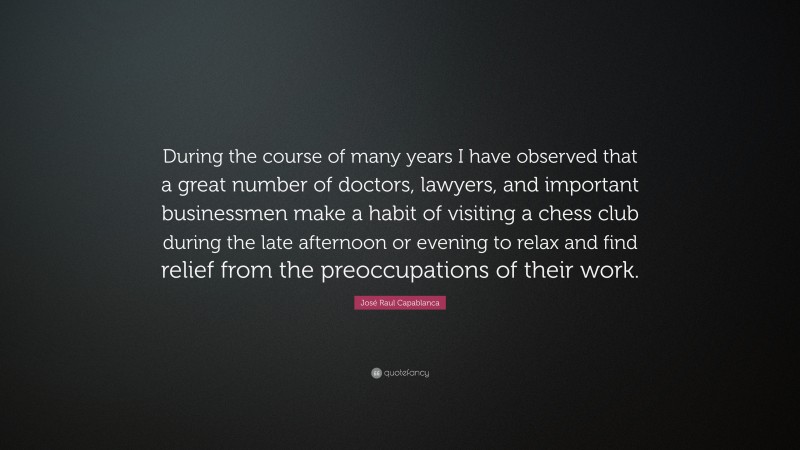 José Raul Capablanca Quote: “During the course of many years I have observed that a great number of doctors, lawyers, and important businessmen make a habit of visiting a chess club during the late afternoon or evening to relax and find relief from the preoccupations of their work.”