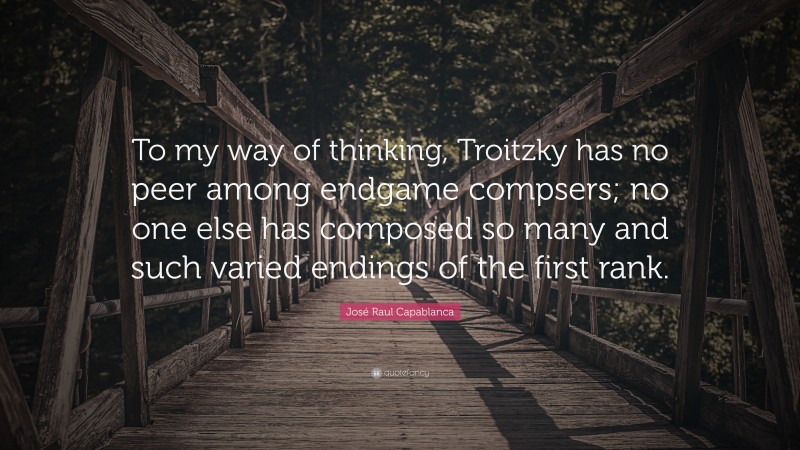 José Raul Capablanca Quote: “To my way of thinking, Troitzky has no peer among endgame compsers; no one else has composed so many and such varied endings of the first rank.”