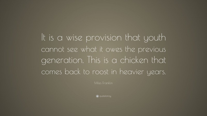 Miles Franklin Quote: “It is a wise provision that youth cannot see what it owes the previous generation. This is a chicken that comes back to roost in heavier years.”
