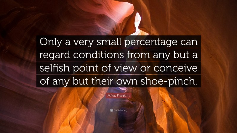 Miles Franklin Quote: “Only a very small percentage can regard conditions from any but a selfish point of view or conceive of any but their own shoe-pinch.”