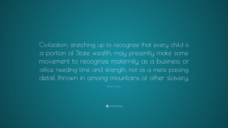 Miles Franklin Quote: “Civilization, stretching up to recognize that every child is a portion of State wealth, may presently make some movement to recognize maternity as a business or office needing time and strength, not as a mere passing detail thrown in among mountains of other slavery.”
