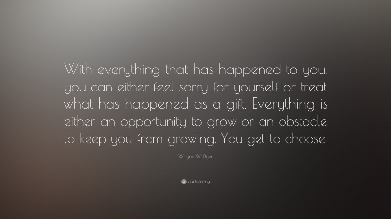 Wayne W. Dyer Quote: “With everything that has happened to you, you can either feel sorry for yourself or treat what has happened as a gift. Everything is either an opportunity to grow or an obstacle to keep you from growing. You get to choose.”
