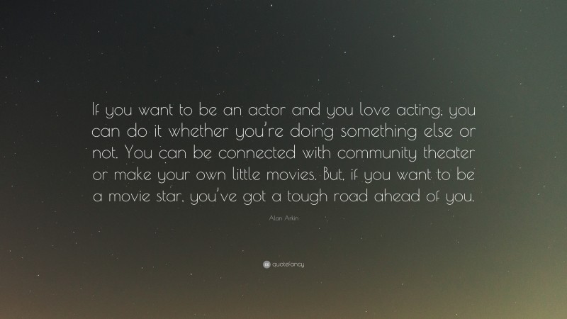 Alan Arkin Quote: “If you want to be an actor and you love acting, you can do it whether you’re doing something else or not. You can be connected with community theater or make your own little movies. But, if you want to be a movie star, you’ve got a tough road ahead of you.”