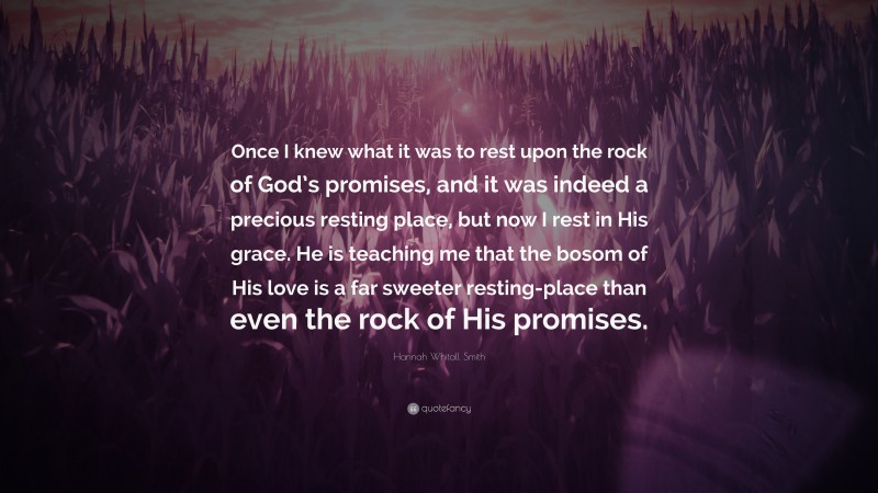 Hannah Whitall Smith Quote: “Once I knew what it was to rest upon the rock of God’s promises, and it was indeed a precious resting place, but now I rest in His grace. He is teaching me that the bosom of His love is a far sweeter resting-place than even the rock of His promises.”