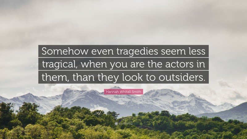 Hannah Whitall Smith Quote: “Somehow even tragedies seem less tragical, when you are the actors in them, than they look to outsiders.”