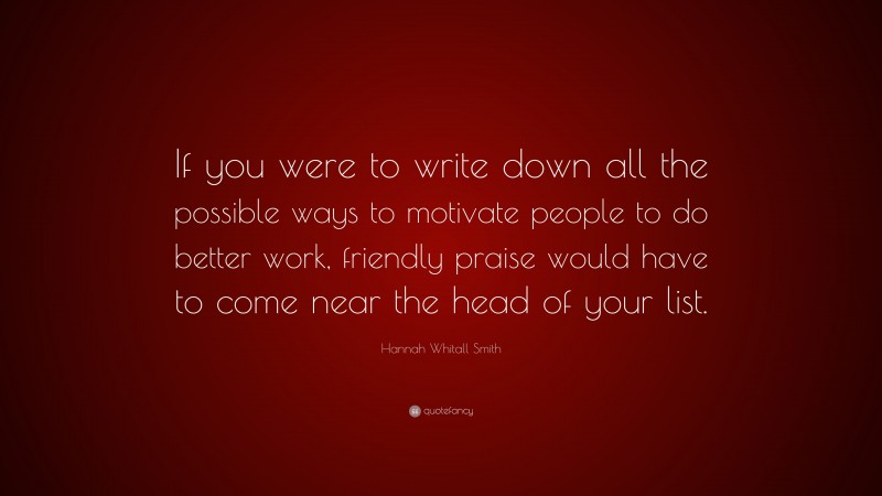 Hannah Whitall Smith Quote: “If you were to write down all the possible ways to motivate people to do better work, friendly praise would have to come near the head of your list.”