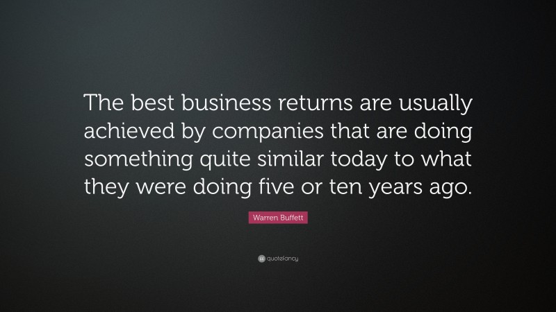 Warren Buffett Quote: “The best business returns are usually achieved by companies that are doing something quite similar today to what they were doing five or ten years ago.”