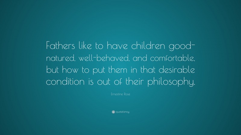 Ernestine Rose Quote: “Fathers like to have children good-natured, well-behaved, and comfortable, but how to put them in that desirable condition is out of their philosophy.”
