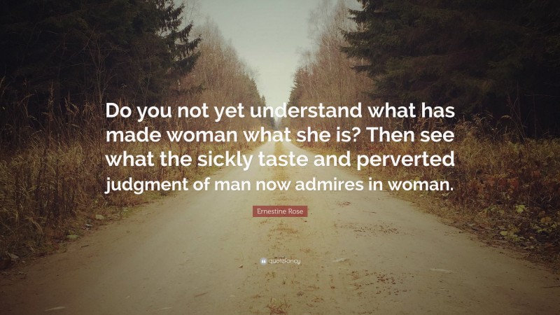 Ernestine Rose Quote: “Do you not yet understand what has made woman what she is? Then see what the sickly taste and perverted judgment of man now admires in woman.”