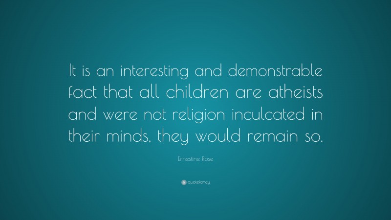Ernestine Rose Quote: “It is an interesting and demonstrable fact that all children are atheists and were not religion inculcated in their minds, they would remain so.”