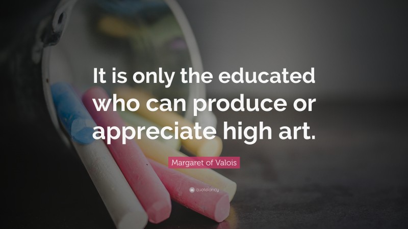 Margaret of Valois Quote: “It is only the educated who can produce or appreciate high art.”