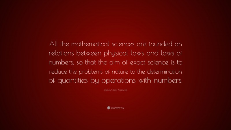 James Clerk Maxwell Quote: “All the mathematical sciences are founded on relations between physical laws and laws of numbers, so that the aim of exact science is to reduce the problems of nature to the determination of quantities by operations with numbers.”