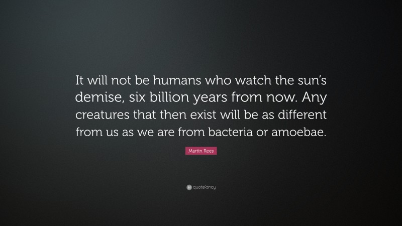 Martin Rees Quote: “It will not be humans who watch the sun’s demise, six billion years from now. Any creatures that then exist will be as different from us as we are from bacteria or amoebae.”