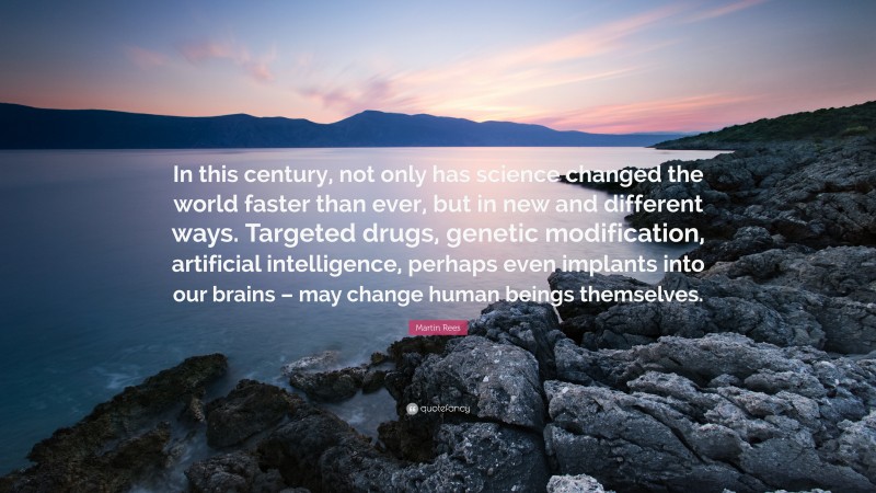 Martin Rees Quote: “In this century, not only has science changed the world faster than ever, but in new and different ways. Targeted drugs, genetic modification, artificial intelligence, perhaps even implants into our brains – may change human beings themselves.”