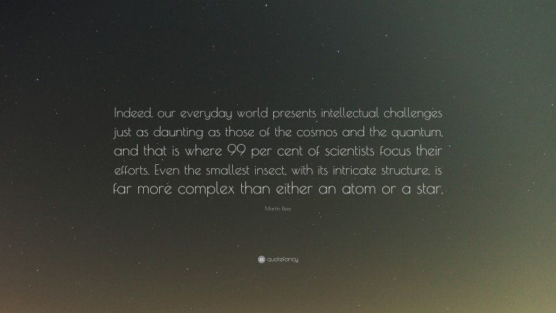 Martin Rees Quote: “Indeed, our everyday world presents intellectual challenges just as daunting as those of the cosmos and the quantum, and that is where 99 per cent of scientists focus their efforts. Even the smallest insect, with its intricate structure, is far more complex than either an atom or a star.”