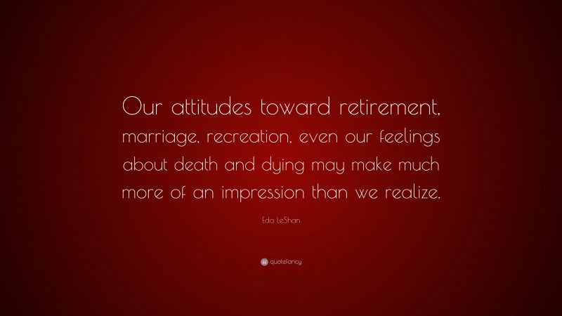 Eda LeShan Quote: “Our attitudes toward retirement, marriage, recreation, even our feelings about death and dying may make much more of an impression than we realize.”