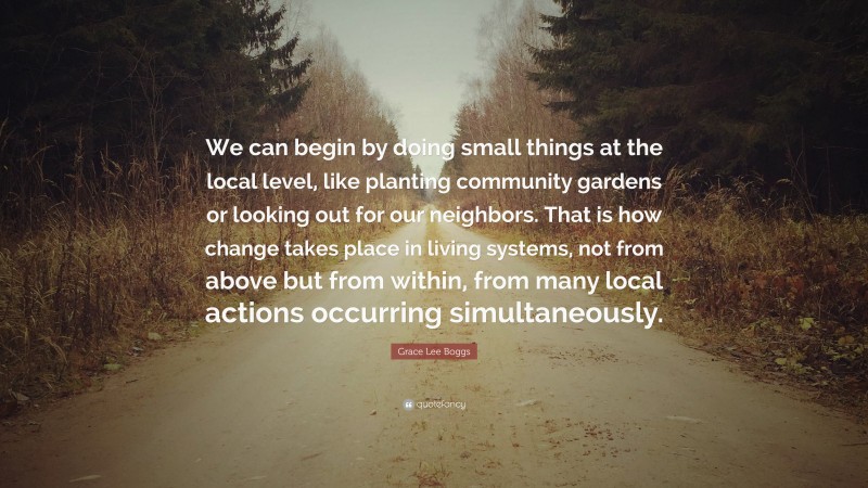 Grace Lee Boggs Quote: “We can begin by doing small things at the local level, like planting community gardens or looking out for our neighbors. That is how change takes place in living systems, not from above but from within, from many local actions occurring simultaneously.”