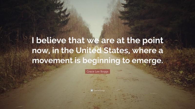 Grace Lee Boggs Quote: “I believe that we are at the point now, in the United States, where a movement is beginning to emerge.”