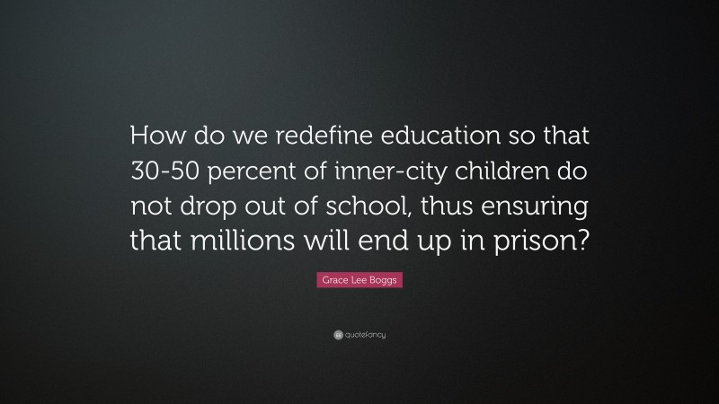 Grace Lee Boggs Quote: “How do we redefine education so that 30-50 percent of inner-city children do not drop out of school, thus ensuring that millions will end up in prison?”