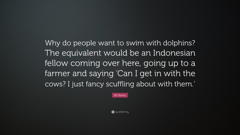 Bill Bailey Quote: “Why do people want to swim with dolphins? The equivalent would be an Indonesian fellow coming over here, going up to a farmer and saying ‘Can I get in with the cows? I just fancy scuffling about with them.’”