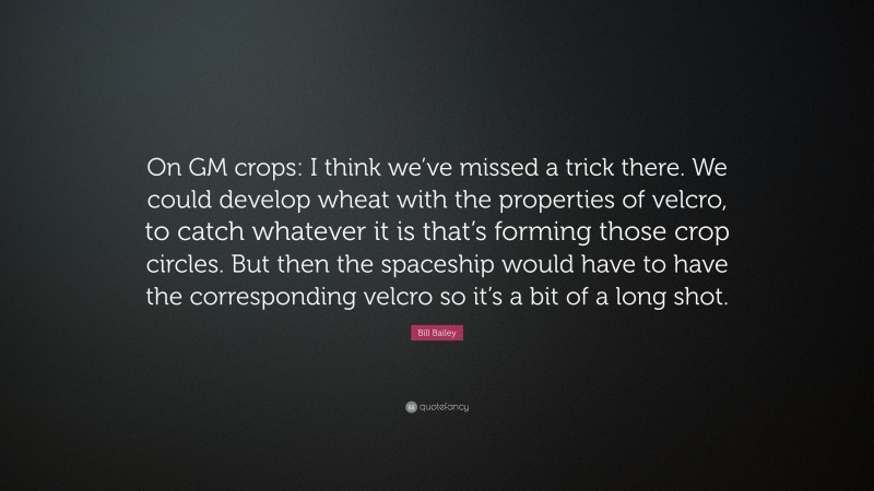 Bill Bailey Quote: “On GM crops: I think we’ve missed a trick there. We could develop wheat with the properties of velcro, to catch whatever it is that’s forming those crop circles. But then the spaceship would have to have the corresponding velcro so it’s a bit of a long shot.”