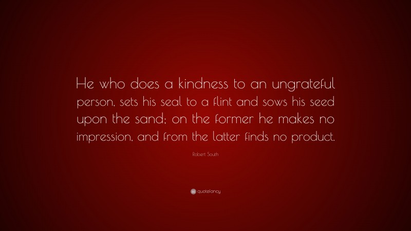 Robert South Quote: “He who does a kindness to an ungrateful person, sets his seal to a flint and sows his seed upon the sand; on the former he makes no impression, and from the latter finds no product.”