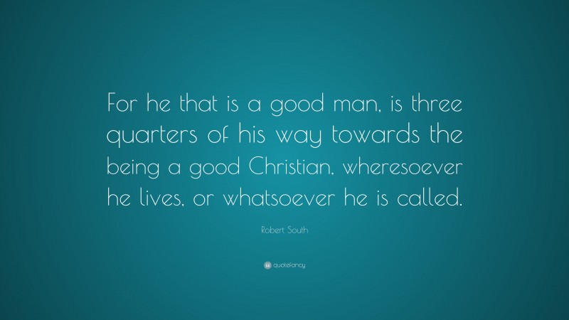 Robert South Quote: “For he that is a good man, is three quarters of his way towards the being a good Christian, wheresoever he lives, or whatsoever he is called.”