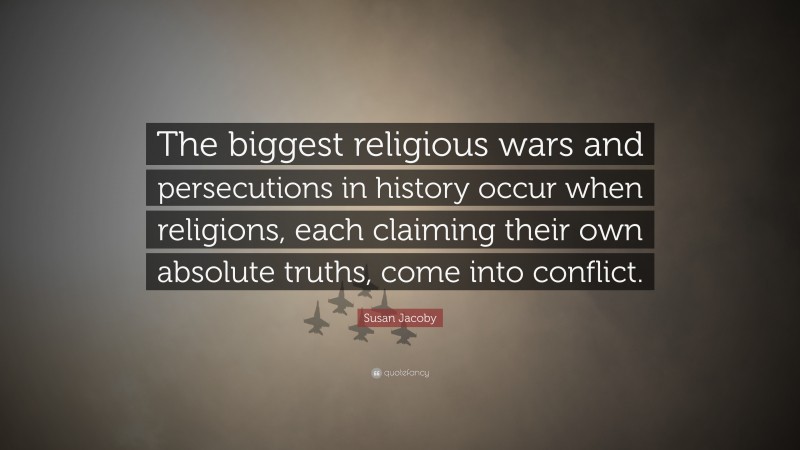 Susan Jacoby Quote: “The biggest religious wars and persecutions in history occur when religions, each claiming their own absolute truths, come into conflict.”